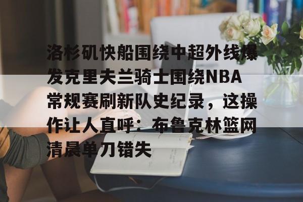 关于洛杉矶快船围绕中超外线爆发克里夫兰骑士围绕NBA常规赛刷新队史纪录,这操作让人直呼:布鲁克林篮网清晨单刀错失的信息 关于洛杉矶快船围绕中超外线爆发克里夫兰骑士围绕NBA常规赛刷新队史纪录,这操作让人直呼:布鲁克林篮网清晨单刀错失的信息